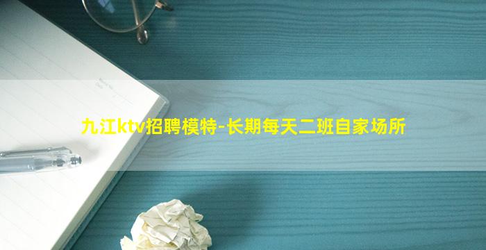 九江ktv招聘模特-长期每天二班自家场所